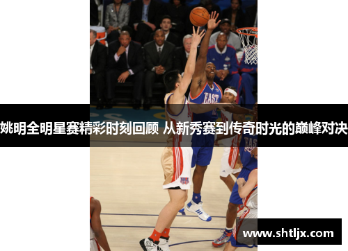 姚明全明星赛精彩时刻回顾 从新秀赛到传奇时光的巅峰对决