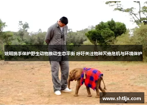姚明携手保护野生动物推动生态平衡 呼吁关注物种灭绝危机与环境保护