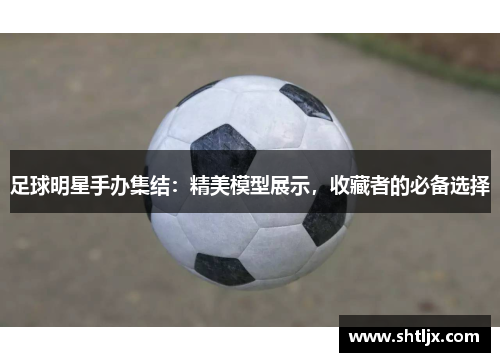 足球明星手办集结：精美模型展示，收藏者的必备选择