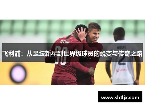 飞利浦：从足坛新星到世界级球员的蜕变与传奇之路