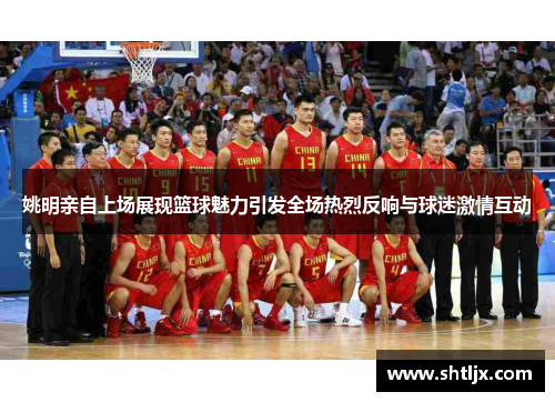 姚明亲自上场展现篮球魅力引发全场热烈反响与球迷激情互动