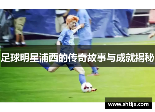 足球明星浦西的传奇故事与成就揭秘