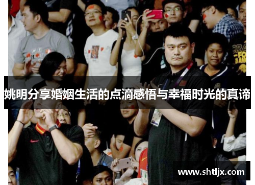 姚明分享婚姻生活的点滴感悟与幸福时光的真谛