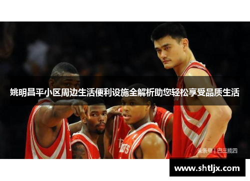 姚明昌平小区周边生活便利设施全解析助您轻松享受品质生活