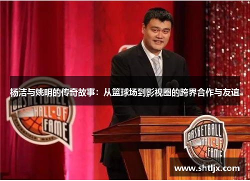 杨洁与姚明的传奇故事：从篮球场到影视圈的跨界合作与友谊