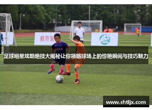 足球明星炫酷绝技大揭秘让你领略球场上的惊艳瞬间与技巧魅力