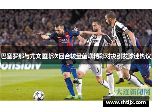 巴塞罗那与尤文图斯次回合较量前瞻精彩对决引发球迷热议